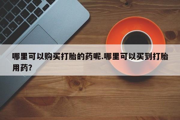宁武哪里有私人打胎药哪里可以购买打胎的药呢.哪里可以买到打胎用药？