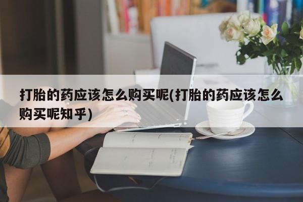 宁武哪里有私人打胎药打胎的药应该怎么购买呢(打胎的药应该怎么购买呢知乎)